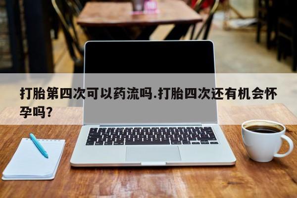 卖打胎药的微信打胎第四次可以药流吗.打胎四次还有机会怀孕吗？