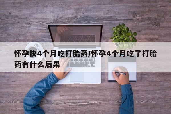 卖打胎药的微信怀孕快4个月吃打胎药/怀孕4个月吃了打胎药有什么后果