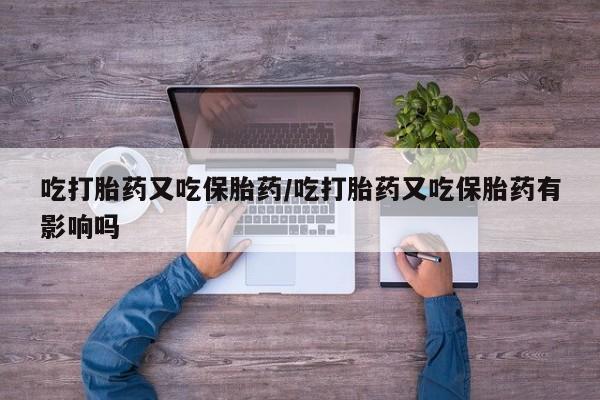 卖打胎药的微信吃打胎药又吃保胎药/吃打胎药又吃保胎药有影响吗
