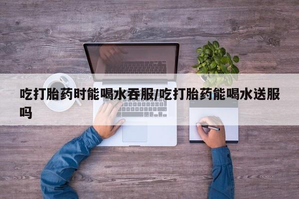 卖打胎药的微信吃打胎药时能喝水吞服/吃打胎药能喝水送服吗