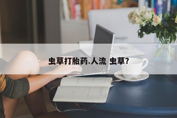 卖打胎药的微信虫草打胎药.人流 虫草？