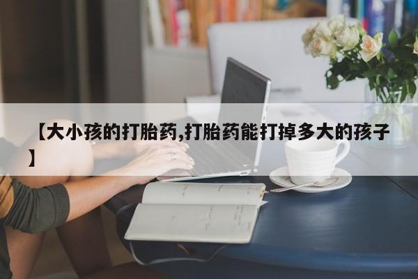 卖打胎药的微信【大小孩的打胎药,打胎药能打掉多大的孩子】
