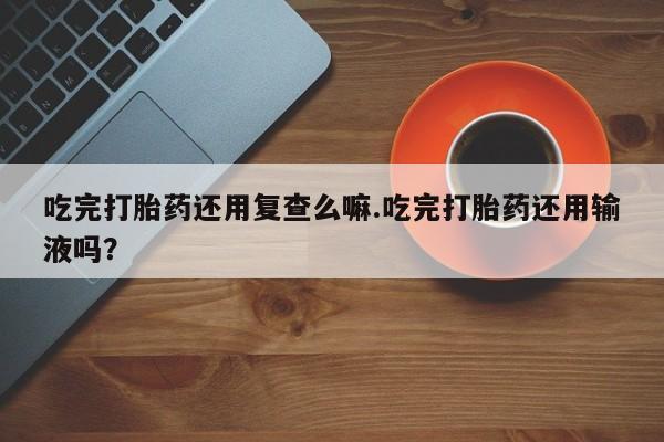 卖打胎药的微信吃完打胎药还用复查么嘛.吃完打胎药还用输液吗？