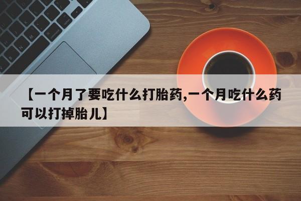 卖打胎药的微信【一个月了要吃什么打胎药,一个月吃什么药可以打掉胎儿】