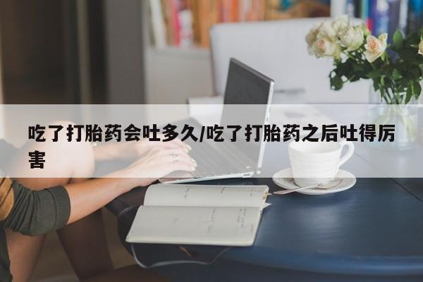 卖打胎药的微信吃了打胎药会吐多久/吃了打胎药之后吐得厉害