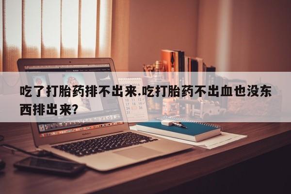 卖打胎药的微信吃了打胎药排不出来.吃打胎药不出血也没东西排出来？