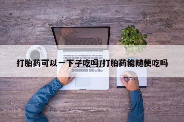 卖打胎药的微信打胎药可以一下子吃吗/打胎药能随便吃吗