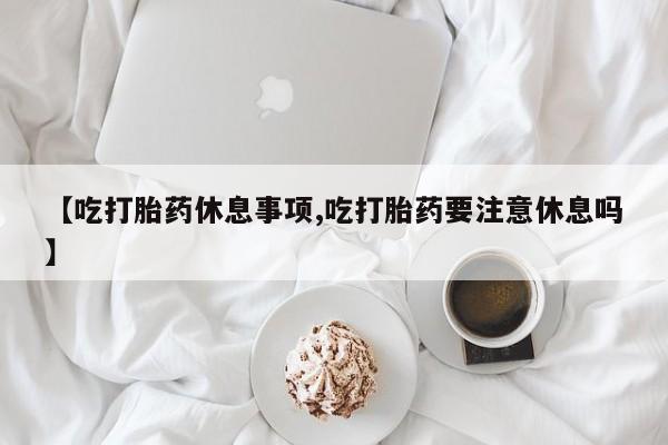 卖打胎药的微信【吃打胎药休息事项,吃打胎药要注意休息吗】