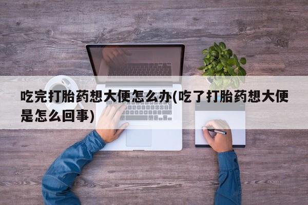 卖打胎药的微信吃完打胎药想大便怎么办(吃了打胎药想大便是怎么回事)