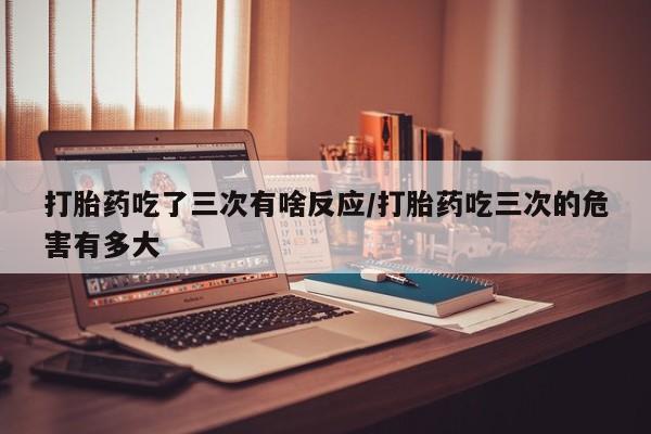 卖打胎药的微信打胎药吃了三次有啥反应/打胎药吃三次的危害有多大