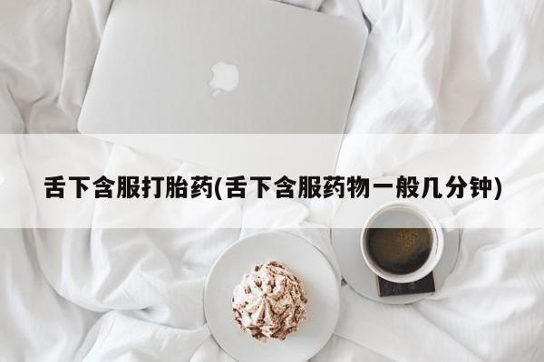 卖打胎药的微信舌下含服打胎药(舌下含服药物一般几分钟)
