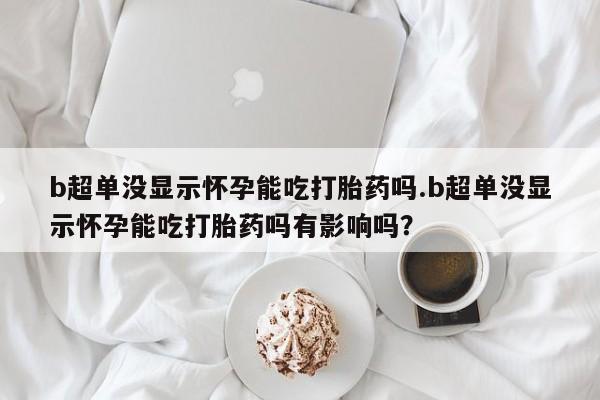 卖打胎药的微信b超单没显示怀孕能吃打胎药吗.b超单没显示怀孕能吃打胎药吗有影响吗？