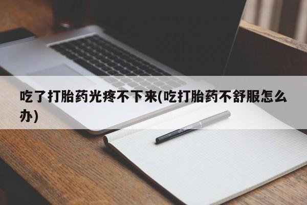 卖打胎药的微信吃了打胎药光疼不下来(吃打胎药不舒服怎么办)