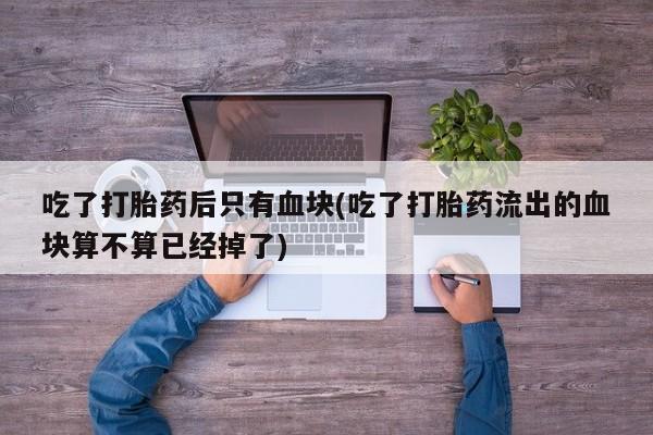 卖打胎药的微信吃了打胎药后只有血块(吃了打胎药流出的血块算不算已经掉了)