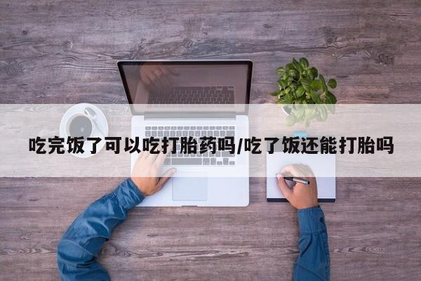 卖打胎药的微信吃完饭了可以吃打胎药吗/吃了饭还能打胎吗