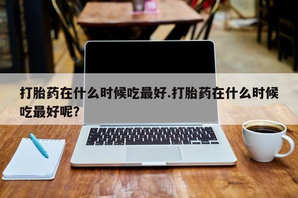 卖打胎药的微信打胎药在什么时候吃最好.打胎药在什么时候吃最好呢？