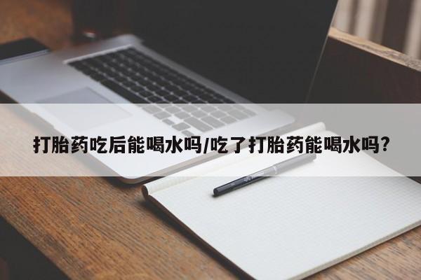 卖打胎药的微信打胎药吃后能喝水吗/吃了打胎药能喝水吗?