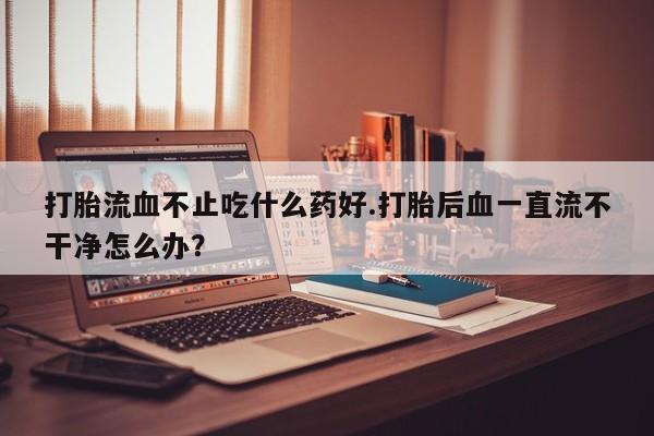 卖打胎药的微信打胎流血不止吃什么药好.打胎后血一直流不干净怎么办？