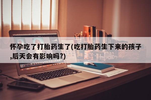 卖打胎药的微信怀孕吃了打胎药生了(吃打胎药生下来的孩子,后天会有影响吗?)