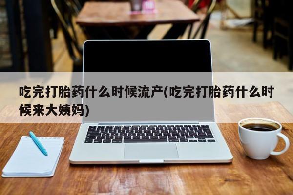 卖打胎药的微信吃完打胎药什么时候流产(吃完打胎药什么时候来大姨妈)