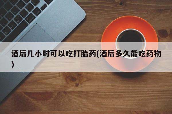 卖打胎药的微信酒后几小时可以吃打胎药(酒后多久能吃药物)