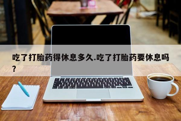 卖打胎药的微信吃了打胎药得休息多久.吃了打胎药要休息吗？