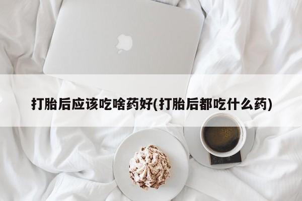 卖打胎药的微信打胎后应该吃啥药好(打胎后都吃什么药)