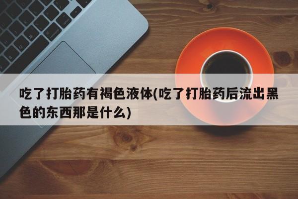 卖打胎药的微信吃了打胎药有褐色液体(吃了打胎药后流出黑色的东西那是什么)