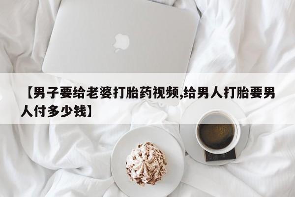 卖打胎药的微信【男子要给老婆打胎药视频,给男人打胎要男人付多少钱】