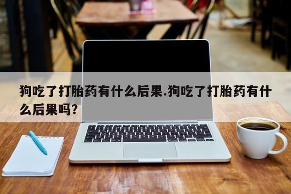 卖打胎药的微信狗吃了打胎药有什么后果.狗吃了打胎药有什么后果吗？