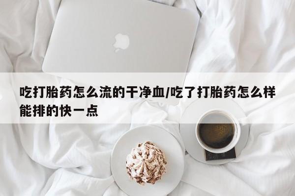 卖打胎药的微信吃打胎药怎么流的干净血/吃了打胎药怎么样能排的快一点