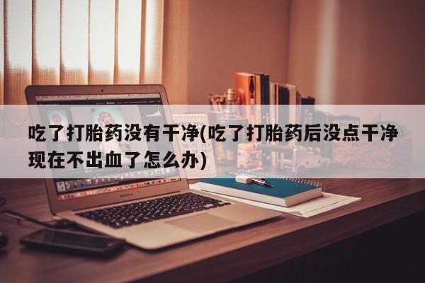 卖打胎药的微信吃了打胎药没有干净(吃了打胎药后没点干净现在不出血了怎么办)