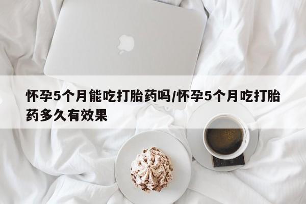 卖打胎药的微信怀孕5个月能吃打胎药吗/怀孕5个月吃打胎药多久有效果