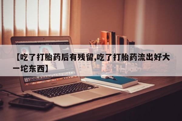 卖打胎药的微信【吃了打胎药后有残留,吃了打胎药流出好大一坨东西】