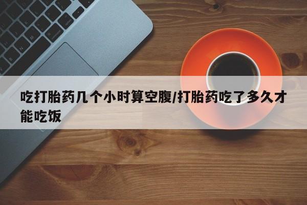 卖打胎药的微信吃打胎药几个小时算空腹/打胎药吃了多久才能吃饭