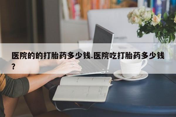 卖打胎药的微信医院的的打胎药多少钱.医院吃打胎药多少钱？