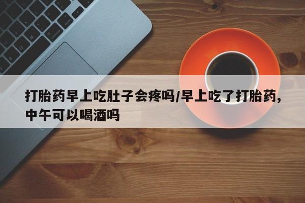 卖打胎药的微信打胎药早上吃肚子会疼吗/早上吃了打胎药,中午可以喝酒吗