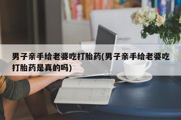 卖打胎药的微信男子亲手给老婆吃打胎药(男子亲手给老婆吃打胎药是真的吗)