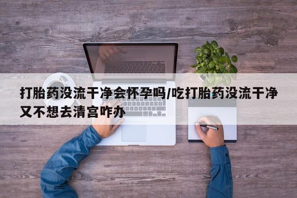 卖打胎药的微信打胎药没流干净会怀孕吗/吃打胎药没流干净又不想去清宫咋办