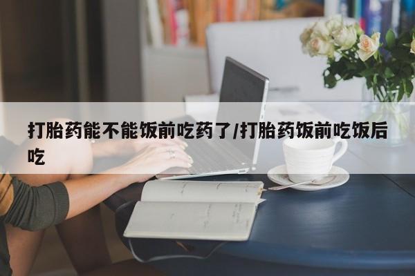 卖打胎药的微信打胎药能不能饭前吃药了/打胎药饭前吃饭后吃