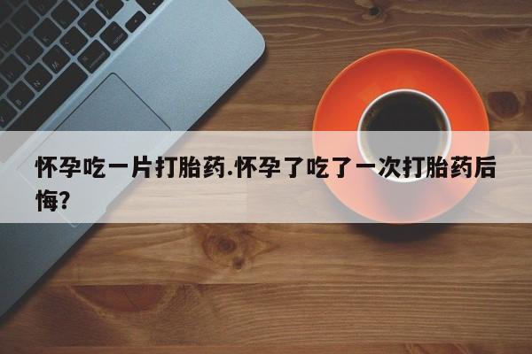卖打胎药的微信怀孕吃一片打胎药.怀孕了吃了一次打胎药后悔？