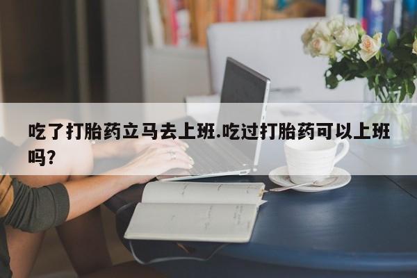 卖打胎药的微信吃了打胎药立马去上班.吃过打胎药可以上班吗？
