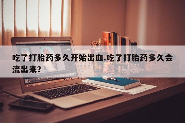 卖打胎药的微信吃了打胎药多久开始出血.吃了打胎药多久会流出来？