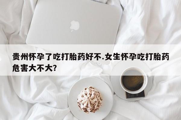 卖打胎药的微信贵州怀孕了吃打胎药好不.女生怀孕吃打胎药危害大不大？