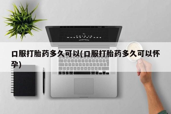 卖打胎药的微信口服打胎药多久可以(口服打胎药多久可以怀孕)