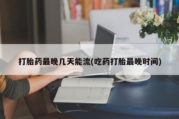 卖打胎药的微信打胎药最晚几天能流(吃药打胎最晚时间)