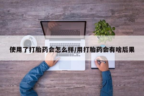 卖打胎药的微信使用了打胎药会怎么样/用打胎药会有啥后果