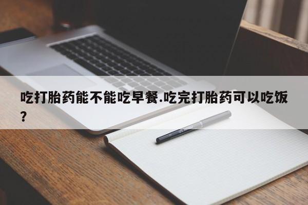 卖打胎药的微信吃打胎药能不能吃早餐.吃完打胎药可以吃饭？