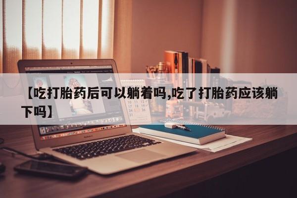 卖打胎药的微信【吃打胎药后可以躺着吗,吃了打胎药应该躺下吗】