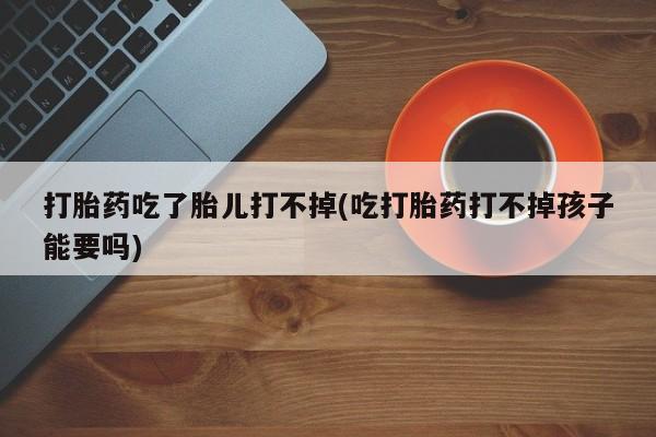 卖打胎药的微信打胎药吃了胎儿打不掉(吃打胎药打不掉孩子能要吗)